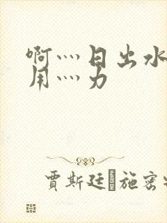 啊灬日出水了灬用灬力