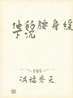 他的腰身缓慢的下沉