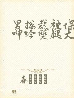 男总裁被保镖c呻吟双腿大张bl