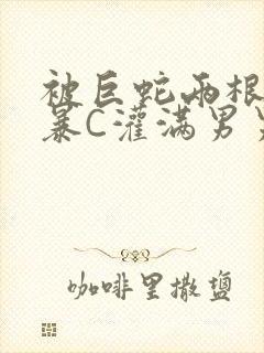 被巨蛇两根强制暴C灌满男男漫画