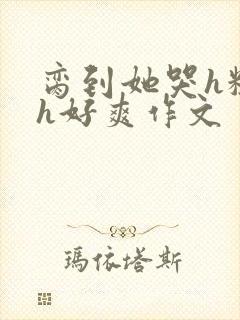 脔到她哭h粗话h好爽作文