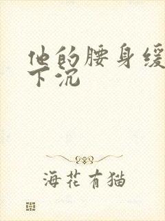 他的腰身缓慢的下沉