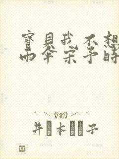 宝贝我不想带小雨伞宋予时