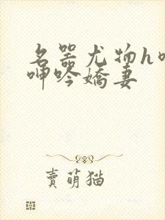 名器尤物h喷汁呻吟娇妻