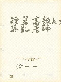 短篇高辣h文合集乱老师