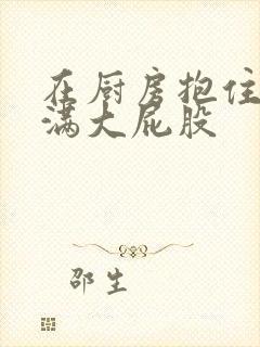 在厨房抱住岳丰满大屁股