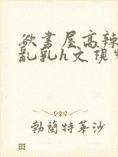 欲书屋高辣h文乱乳h文视频