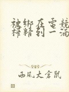 被绑在电竞椅上榨精到一滴不剩