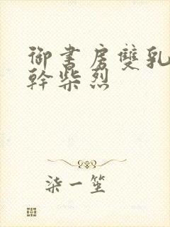 御书房双乳晃动干柴烈