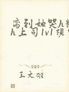 脔到她哭h粗话h上司1v1视频