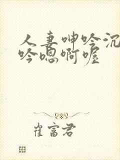 人妻呻吟沉沦呻吟嗯啊喔