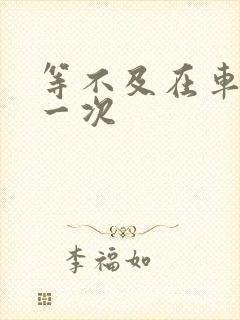 等不及在车里做一次