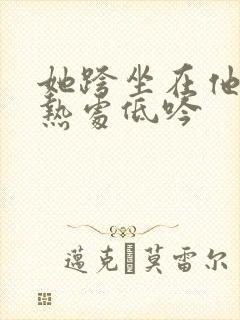 她跨坐在他的炽热处低吟