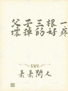 父子三根一起会坏掉的好疼