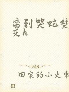 脔到哭蛇双根宫交h