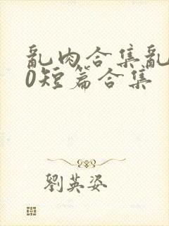 乱肉合集乱500短篇合集