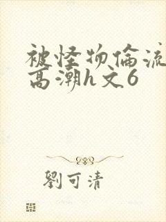 被怪物伦流澡到高潮h文6