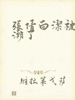 张倩白洁被弄高潮了