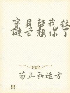 宝贝帮我拉开拉链它想你了视频