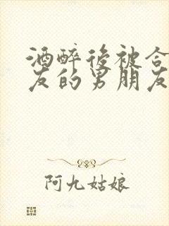 酒醉后被合租室友的男朋友睡了