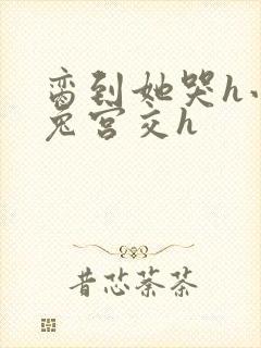 脔到她哭h小白兔宫交h