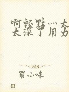 啊轻点灬太粗嗯太深了用力