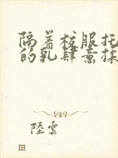 隔着校服托住她的乳肆意揉搓