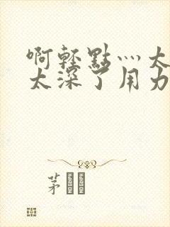 啊轻点灬太粗嗯太深了用力电影