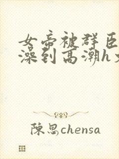 女帝被群臣伦流澡到高潮h文