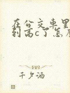 在公交车里c弄到高c了怎么办