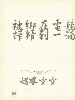 被绑在电竞椅上榨精到一滴不剩