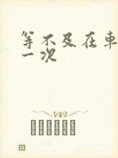 等不及在车里做一次