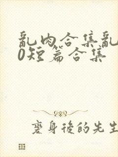 乱肉合集乱500短篇合集