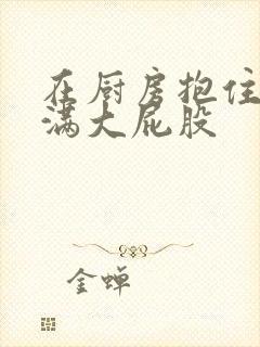 在厨房抱住岳丰满大屁股