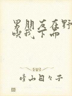 男朋友在野外猛吃我下面