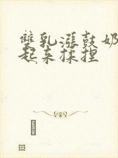 双乳涨鼓奶头翘起来揉捏