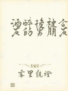 酒醉后被合租室友的男朋友睡了