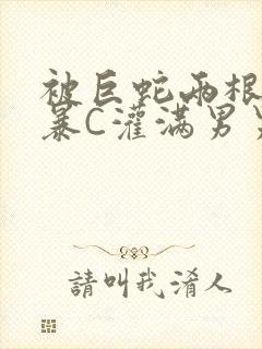 被巨蛇两根强制暴C灌满男男漫画