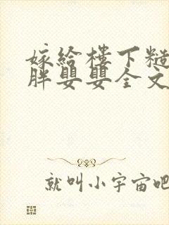 嫁给楼下糙汉后胖婴婴全文免费阅读