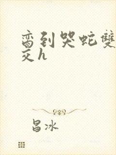 脔到哭蛇双根宫交h