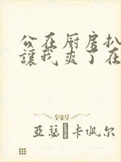 公在厨房扒开腿让我爽了在线观看