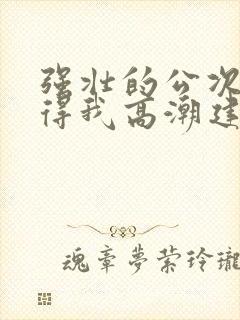 强壮的公次次弄得我高潮建国