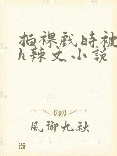 拍裸戏时被c了h辣文小说