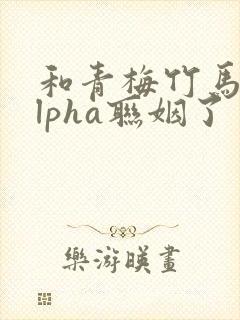 和青梅竹马的alpha联姻了