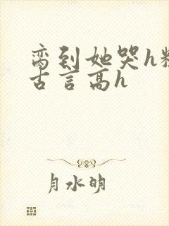 脔到她哭h粗话古言高h