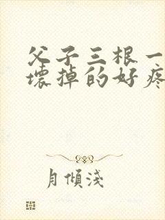 父子三根一起会坏掉的好疼