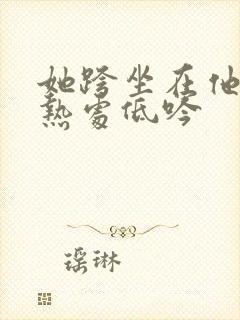 她跨坐在他的炽热处低吟