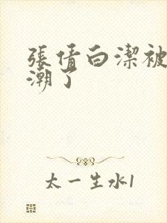 张倩白洁被弄高潮了