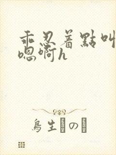 乖忍着点叫出来嗯啊h