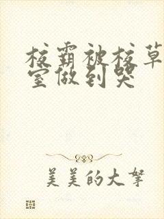 校霸被校草在教室做到哭